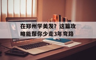 在郑州学美发？这篇攻略能帮你少走3年弯路