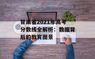 甘肃省2021年高考分数线全解析：数据背后的教育图景