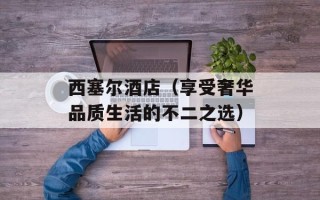 西塞尔酒店（享受奢华品质生活的不二之选）