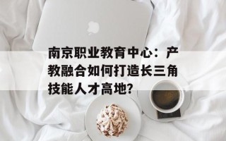 南京职业教育中心：产教融合如何打造长三角技能人才高地？