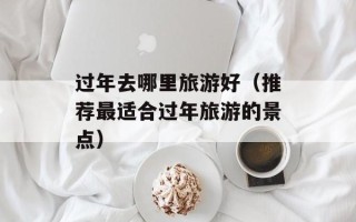 过年去哪里旅游好（推荐最适合过年旅游的景点）