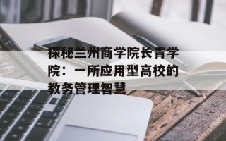 探秘兰州商学院长青学院：一所应用型高校的教务管理智慧