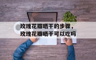 玫瑰花瓣晒干的步骤，玫瑰花瓣晒干可以吃吗