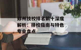 郑州技校排名前十深度解析：择校指南与特色专业盘点