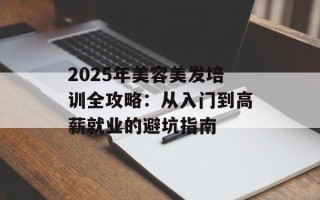 2025年美容美发培训全攻略：从入门到高薪就业的避坑指南