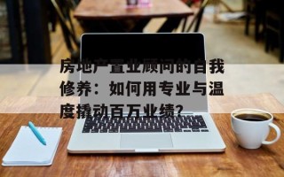 房地产置业顾问的自我修养：如何用专业与温度撬动百万业绩？