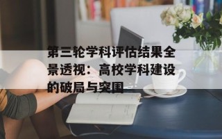 第三轮学科评估结果全景透视：高校学科建设的破局与突围