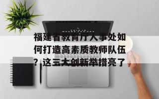 福建省教育厅人事处如何打造高素质教师队伍？这三大创新举措亮了
