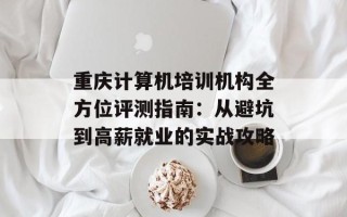 重庆计算机培训机构全方位评测指南：从避坑到高薪就业的实战攻略