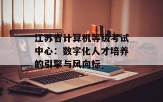 江苏省计算机等级考试中心：数字化人才培养的引擎与风向标