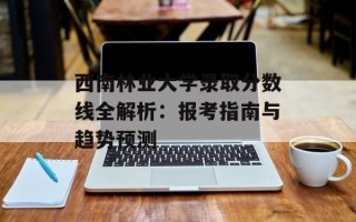 西南林业大学录取分数线全解析：报考指南与趋势预测