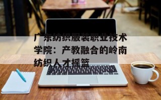 广东纺织服装职业技术学院：产教融合的岭南纺织人才摇篮