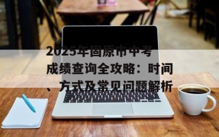 2025年固原市中考成绩查询全攻略：时间、方式及常见问题解析