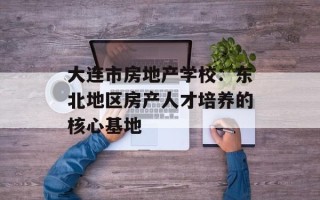 大连市房地产学校：东北地区房产人才培养的核心基地