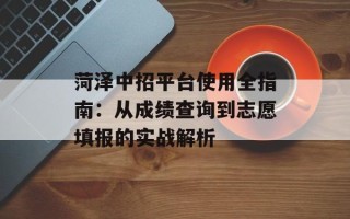 菏泽中招平台使用全指南：从成绩查询到志愿填报的实战解析