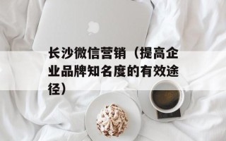长沙微信营销（提高企业品牌知名度的有效途径）