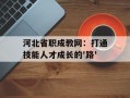 河北省职成教网：打通技能人才成长的'路'