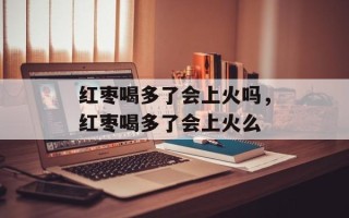 红枣喝多了会上火吗，红枣喝多了会上火么
