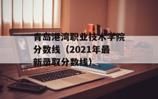 青岛港湾职业技术学院分数线（2021年最新录取分数线）