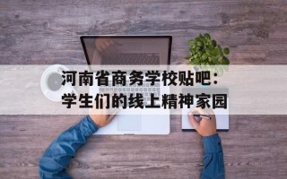 河南省商务学校贴吧：学生们的线上精神家园
