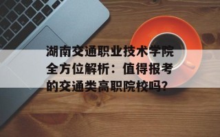湖南交通职业技术学院全方位解析：值得报考的交通类高职院校吗？