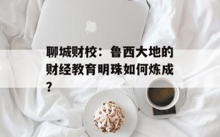 聊城财校：鲁西大地的财经教育明珠如何炼成？
