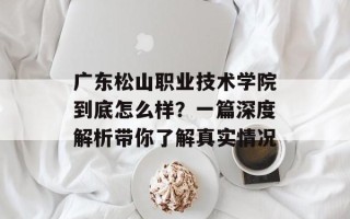 广东松山职业技术学院到底怎么样？一篇深度解析带你了解真实情况