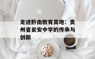 走进黔南教育高地：贵州省瓮安中学的传承与创新