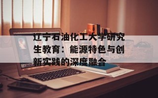 辽宁石油化工大学研究生教育：能源特色与创新实践的深度融合