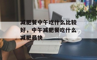 减肥餐中午吃什么比较好，中午减肥餐吃什么减肥最快