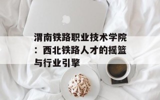 渭南铁路职业技术学院：西北铁路人才的摇篮与行业引擎
