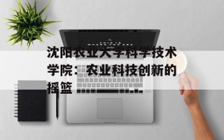 沈阳农业大学科学技术学院：农业科技创新的摇篮