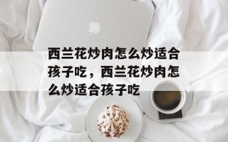 西兰花炒肉怎么炒适合孩子吃，西兰花炒肉怎么炒适合孩子吃