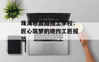 珠海市高级技工学校：匠心筑梦的现代工匠摇篮