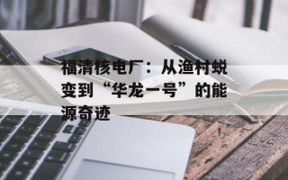 福清核电厂：从渔村蜕变到“华龙一号”的能源奇迹