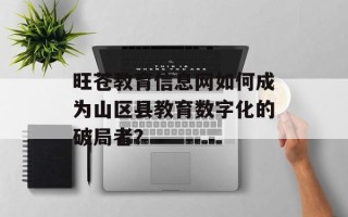 旺苍教育信息网如何成为山区县教育数字化的破局者？