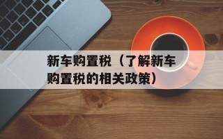 新车购置税（了解新车购置税的相关政策）
