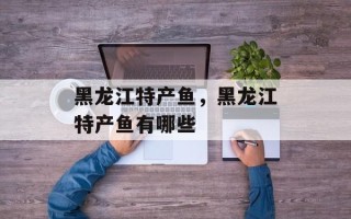 黑龙江特产鱼，黑龙江特产鱼有哪些