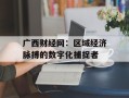 广西财经网：区域经济脉搏的数字化捕捉者