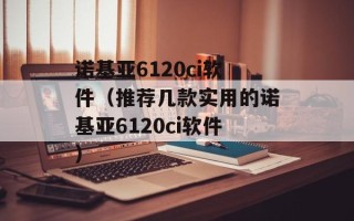 诺基亚6120ci软件（推荐几款实用的诺基亚6120ci软件）