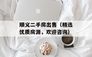 顺义二手房出售（精选优质房源，欢迎咨询）