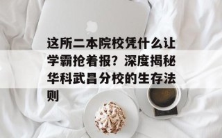 这所二本院校凭什么让学霸抢着报？深度揭秘华科武昌分校的生存法则