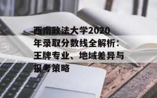 西南政法大学2020年录取分数线全解析：王牌专业、地域差异与报考策略