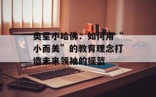 奥星小哈佛：如何用“小而美”的教育理念打造未来领袖的摇篮