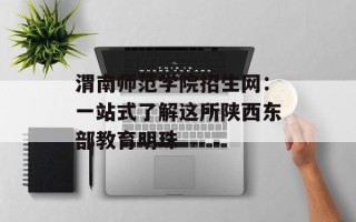 渭南师范学院招生网：一站式了解这所陕西东部教育明珠