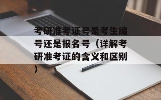 考研准考证号是考生编号还是报名号（详解考研准考证的含义和区别）