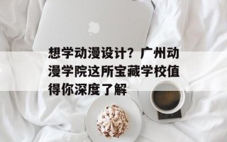 想学动漫设计？广州动漫学院这所宝藏学校值得你深度了解