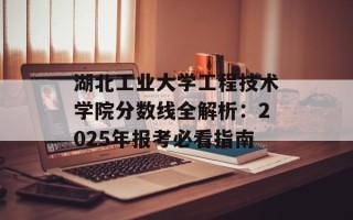 湖北工业大学工程技术学院分数线全解析：2025年报考必看指南