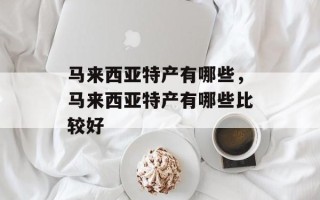 马来西亚特产有哪些，马来西亚特产有哪些比较好
