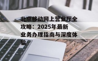 北京移动网上营业厅全攻略：2025年最新业务办理指南与深度体验